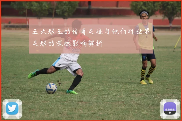 五大球王的传奇足迹与他们对世界足球的深远影响解析