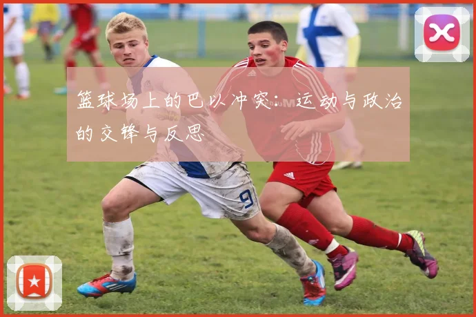 篮球场上的巴以冲突：运动与政治的交锋与反思