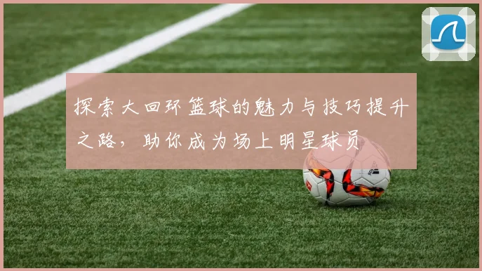 探索大回环篮球的魅力与技巧提升之路，助你成为场上明星球员