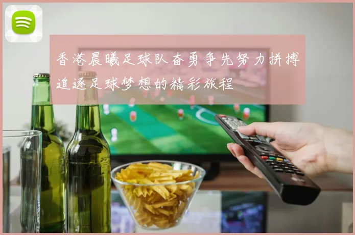 香港晨曦足球队奋勇争先努力拼搏追逐足球梦想的精彩旅程