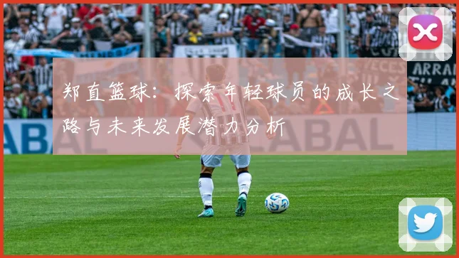 郑直篮球：探索年轻球员的成长之路与未来发展潜力分析