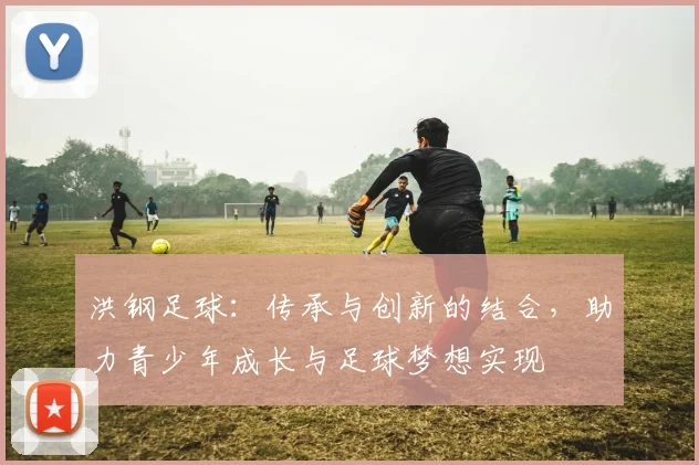 洪钢足球：传承与创新的结合，助力青少年成长与足球梦想实现