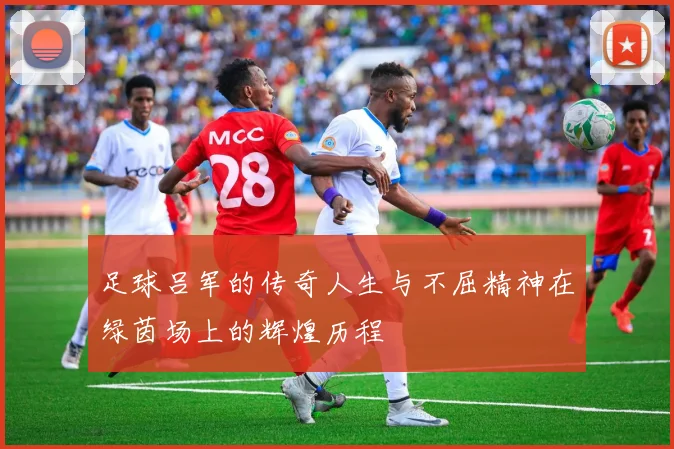 足球吕军的传奇人生与不屈精神在绿茵场上的辉煌历程