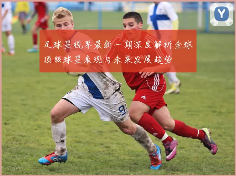 足球星视界最新一期深度解析全球顶级球星表现与未来发展趋势