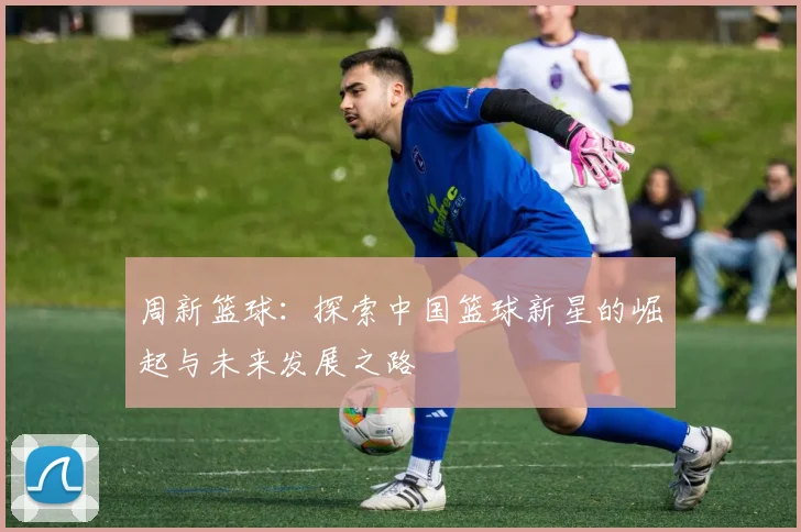 周新篮球：探索中国篮球新星的崛起与未来发展之路