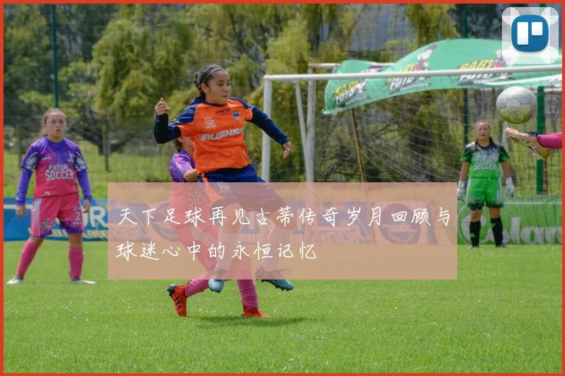 天下足球再见古蒂传奇岁月回顾与球迷心中的永恒记忆