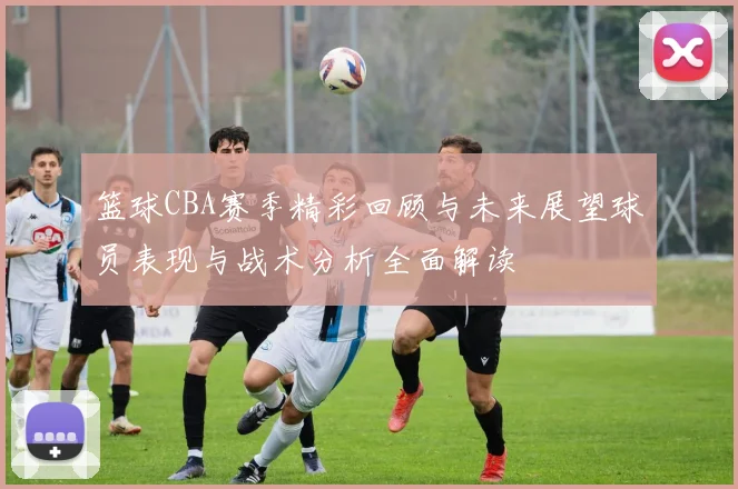 篮球CBA赛季精彩回顾与未来展望球员表现与战术分析全面解读